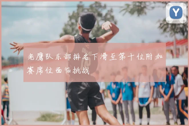 老鹰队东部排名下滑至第十位附加赛席位面临挑战