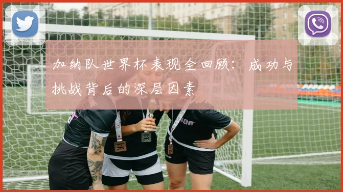 加纳队世界杯表现全回顾：成功与挑战背后的深层因素