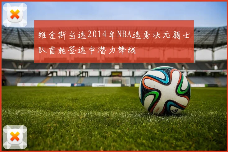 维金斯当选2014年NBA选秀状元骑士队首轮签选中潜力锋线