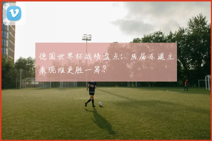 德国世界杯战绩盘点：历届东道主表现谁更胜一筹？