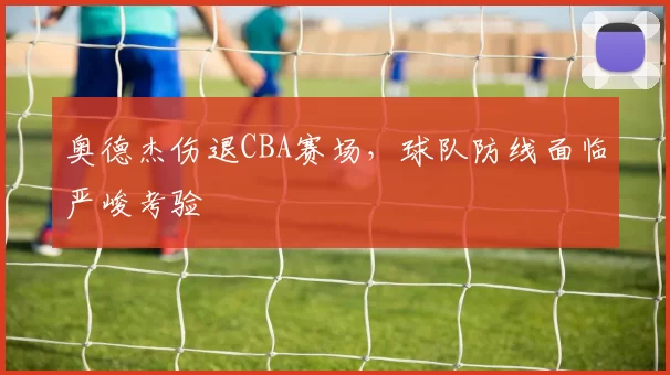 奥德杰伤退CBA赛场，球队防线面临严峻考验