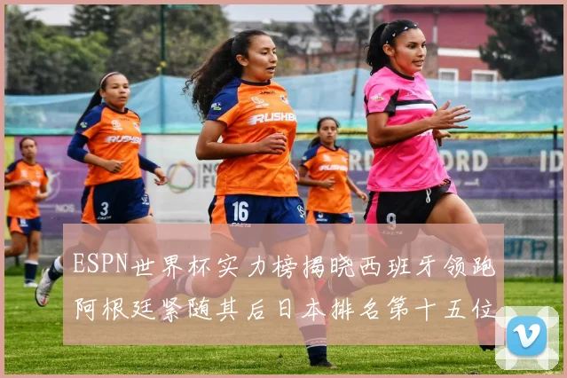 ESPN世界杯实力榜揭晓西班牙领跑阿根廷紧随其后日本排名第十五位
