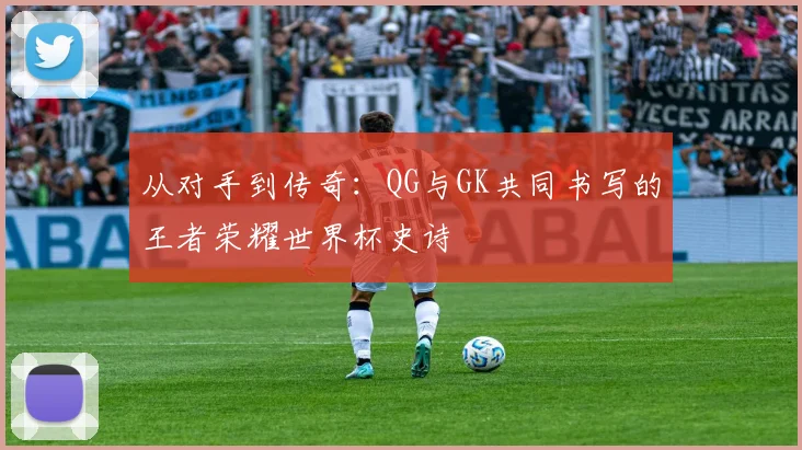 从对手到传奇：QG与GK共同书写的王者荣耀世界杯史诗