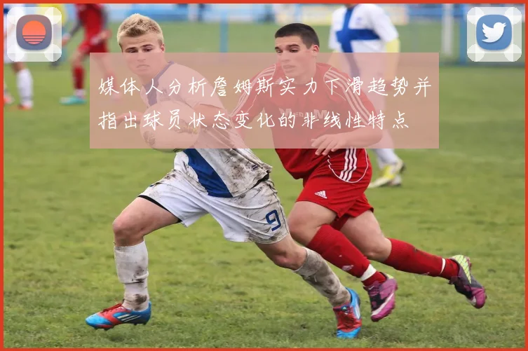媒体人分析詹姆斯实力下滑趋势并指出球员状态变化的非线性特点