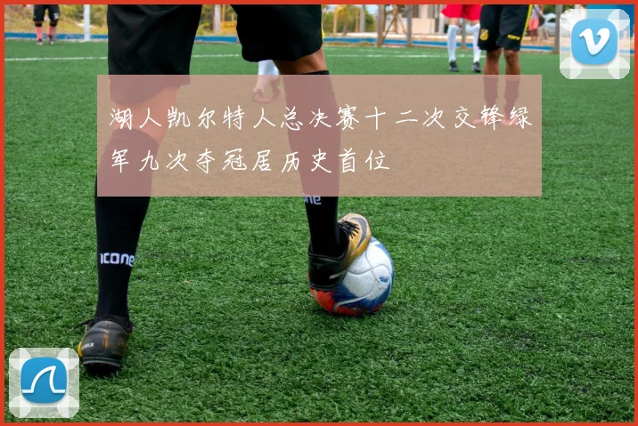 湖人凯尔特人总决赛十二次交锋绿军九次夺冠居历史首位