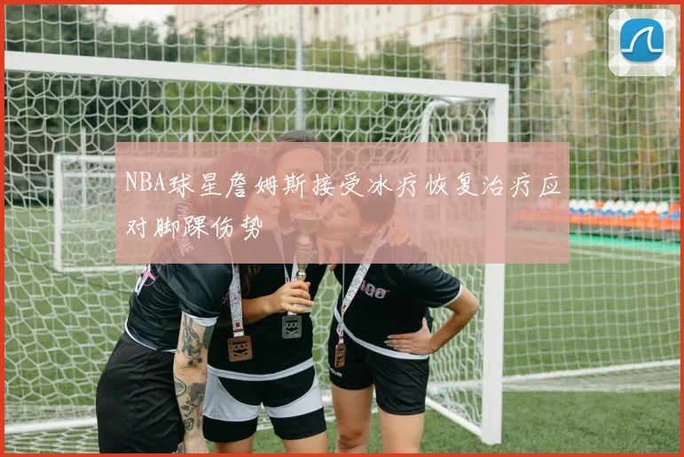 NBA球星詹姆斯接受冰疗恢复治疗应对脚踝伤势