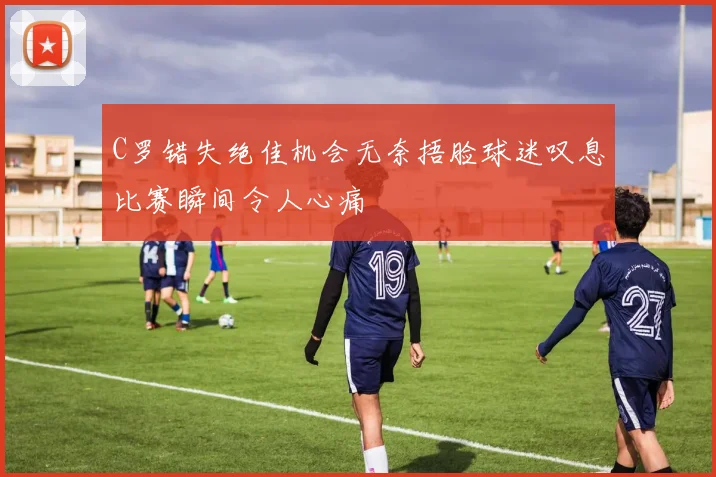 C罗错失绝佳机会无奈捂脸球迷叹息比赛瞬间令人心痛