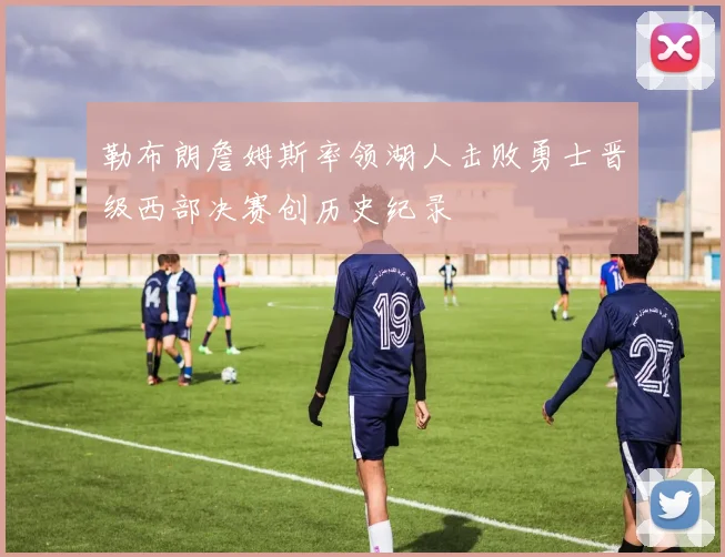 勒布朗詹姆斯率领湖人击败勇士晋级西部决赛创历史纪录