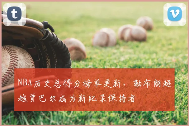 NBA历史总得分榜单更新，勒布朗超越贾巴尔成为新纪录保持者