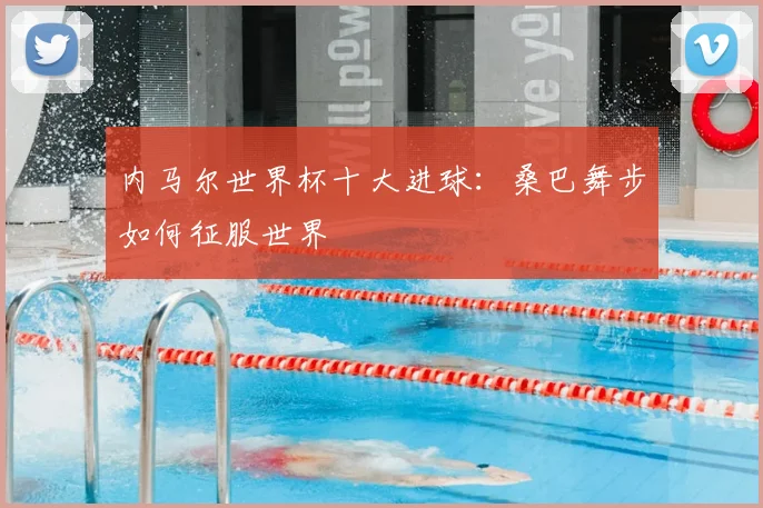 内马尔世界杯十大进球：桑巴舞步如何征服世界