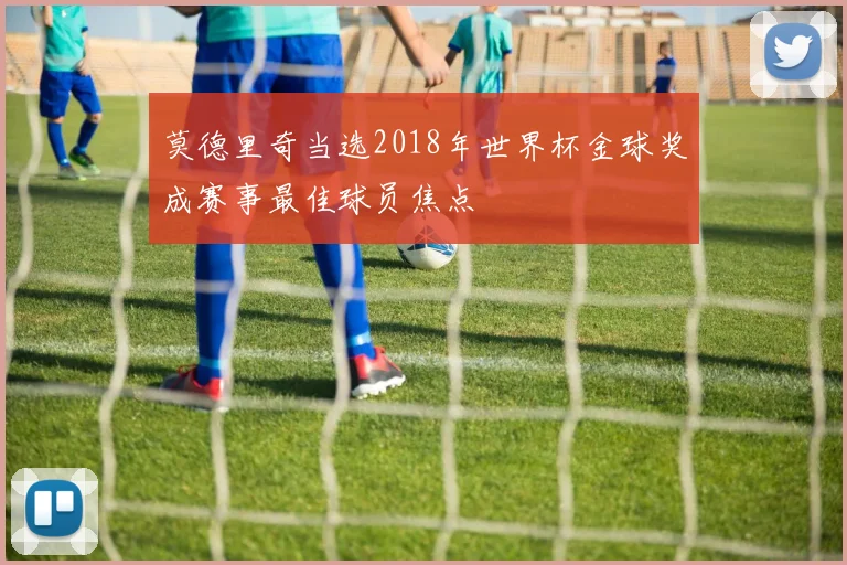莫德里奇当选2018年世界杯金球奖成赛事最佳球员焦点
