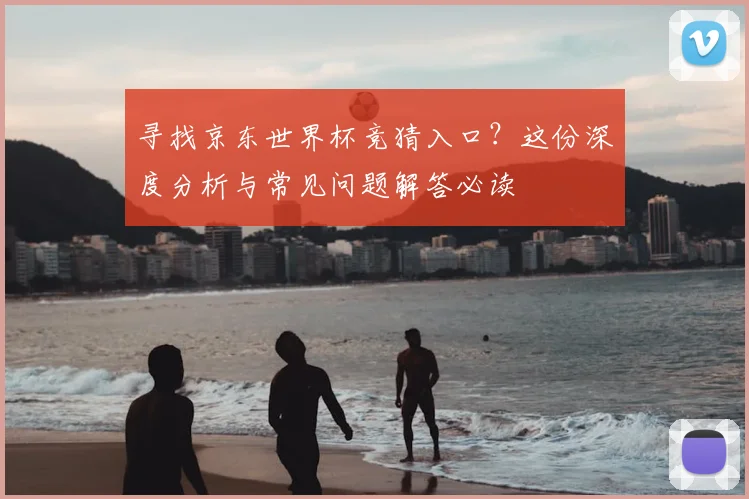 寻找京东世界杯竞猜入口？这份深度分析与常见问题解答必读