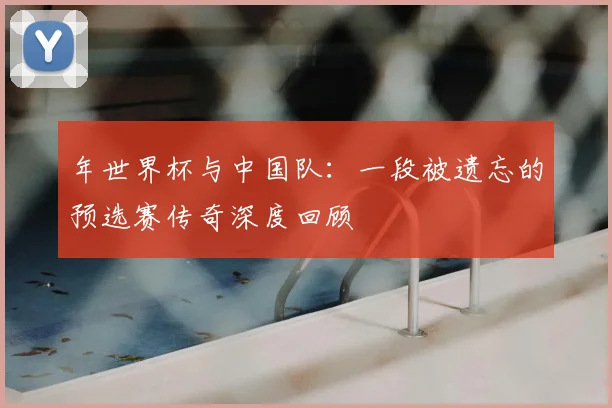 年世界杯与中国队：一段被遗忘的预选赛传奇深度回顾