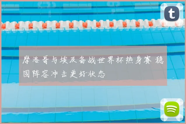 摩洛哥与埃及备战世界杯热身赛 稳固阵容冲击更好状态