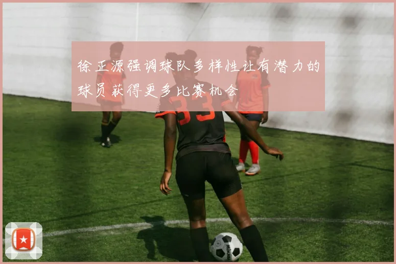 徐正源强调球队多样性让有潜力的球员获得更多比赛机会