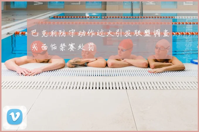 巴克利防守动作过大引发联盟调查或面临禁赛处罚
