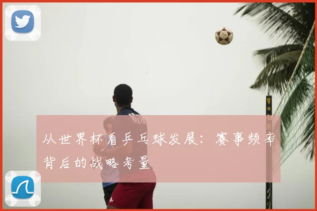 从世界杯看乒乓球发展：赛事频率背后的战略考量