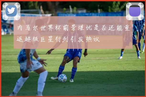 内马尔世界杯前景堪忧是否还能重返超级巨星行列引发热议
