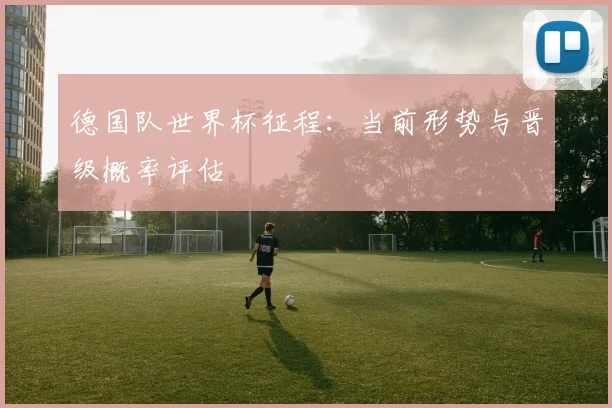 德国队世界杯征程:当前形势与晋级概率评估