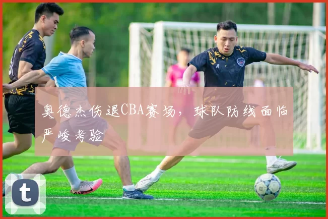 奥德杰伤退CBA赛场，球队防线面临严峻考验