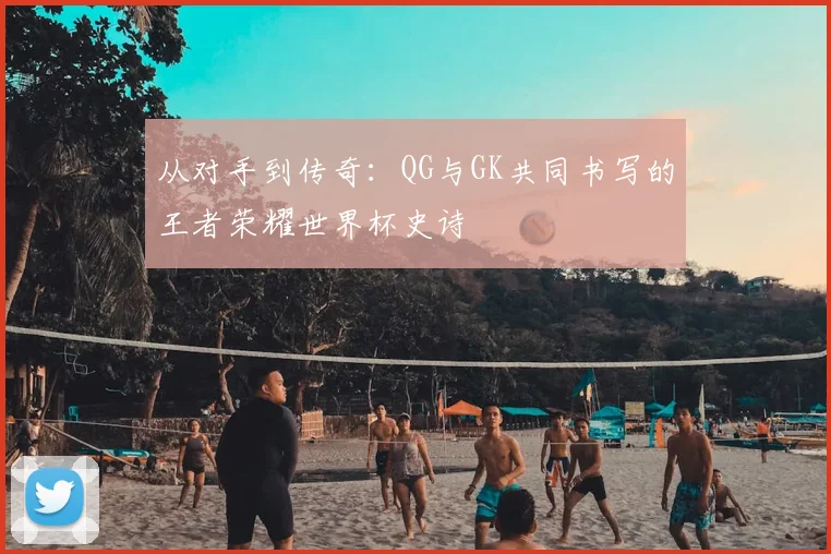 从对手到传奇：QG与GK共同书写的王者荣耀世界杯史诗