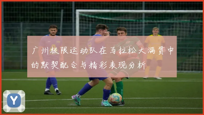 广州极限运动队在马拉松大满贯中的默契配合与精彩表现分析