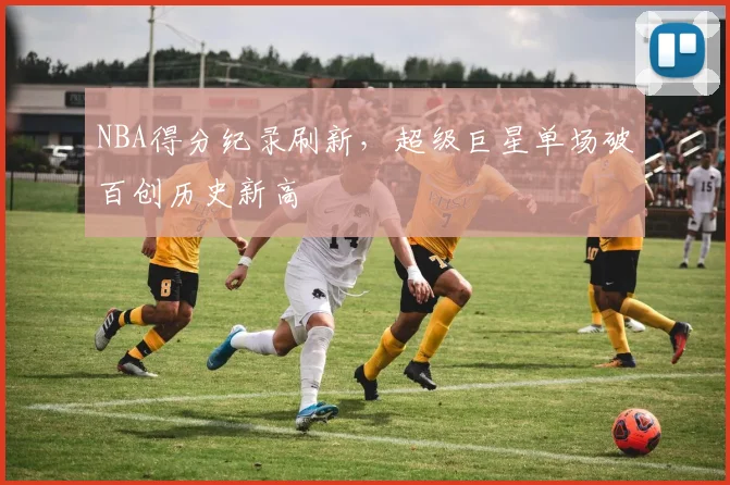NBA得分纪录刷新,超级巨星单场破百创历史新高