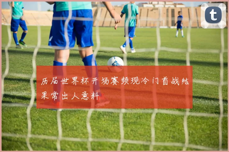 历届世界杯开场赛频现冷门首战结果常出人意料