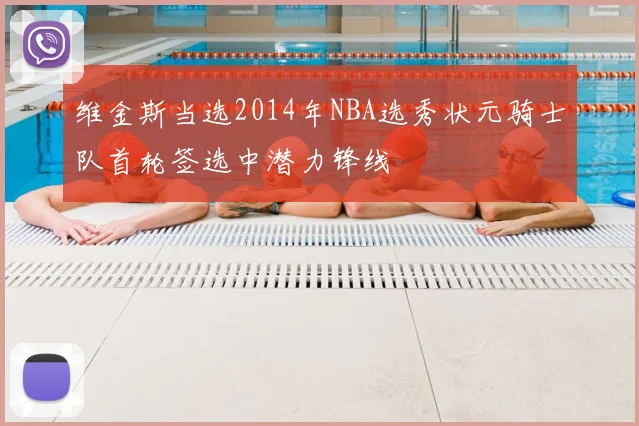 维金斯当选2014年NBA选秀状元骑士队首轮签选中潜力锋线