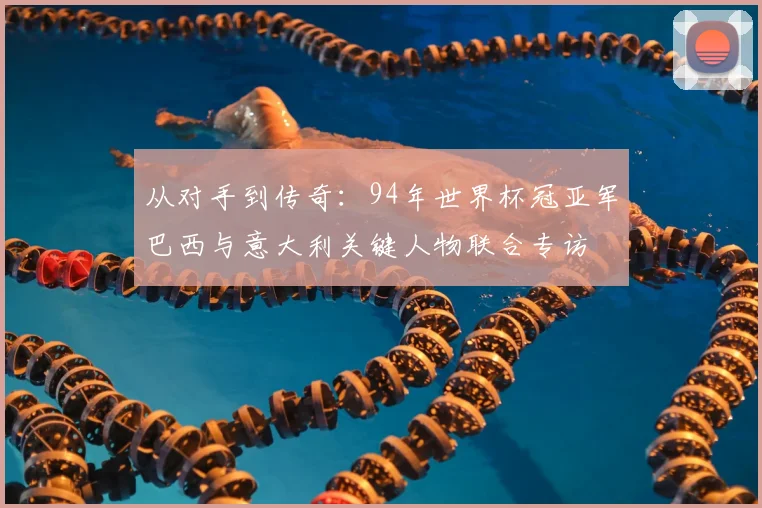 从对手到传奇:94年世界杯冠亚军巴西与意大利关键人物联合专访