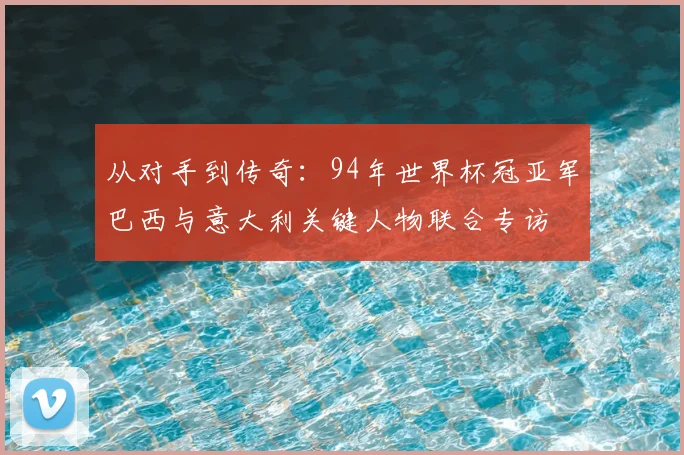 从对手到传奇：94年世界杯冠亚军巴西与意大利关键人物联合专访