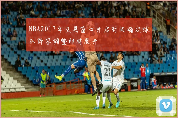 NBA2017年交易窗口开启时间确定球队阵容调整即将展开