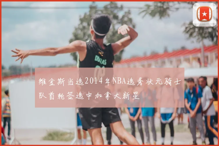 维金斯当选2014年NBA选秀状元骑士队首轮签选中加拿大新星
