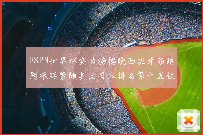 ESPN世界杯实力榜揭晓西班牙领跑阿根廷紧随其后日本排名第十五位