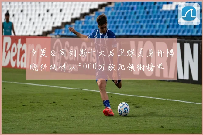 今夏合同到期十大后卫球员身价揭晓科纳特以5000万欧元领衔榜单