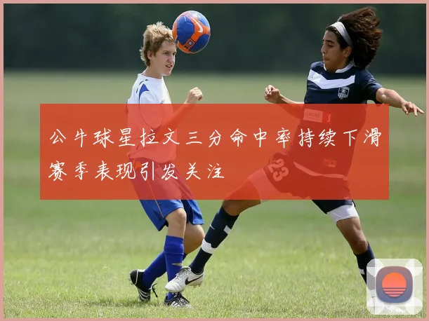 公牛球星拉文三分命中率持续下滑赛季表现引发关注