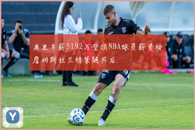 库里年薪5192万登顶NBA球员薪资榜詹姆斯杜兰特紧随其后