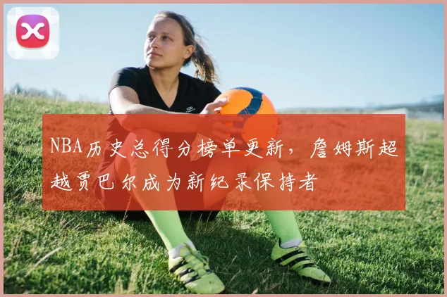 NBA历史总得分榜单更新，詹姆斯超越贾巴尔成为新纪录保持者