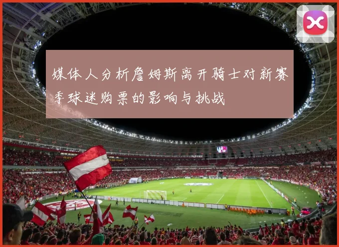 媒体人分析詹姆斯离开骑士对新赛季球迷购票的影响与挑战