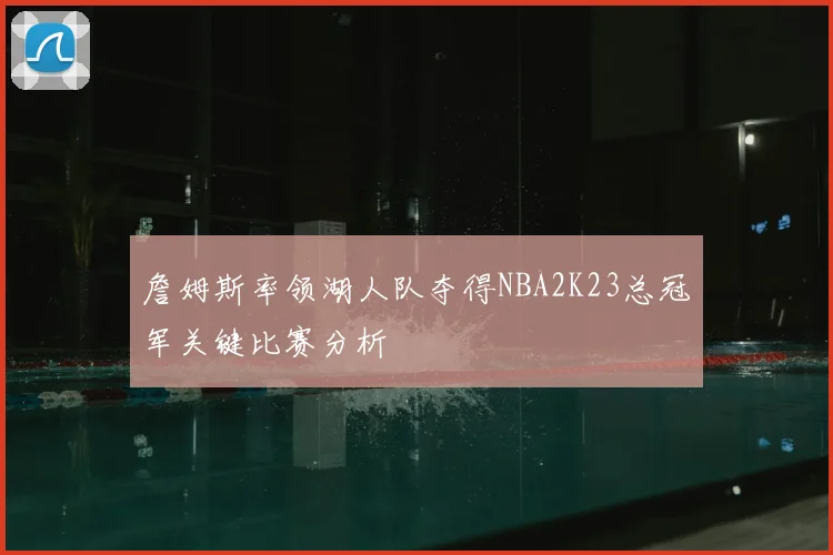 詹姆斯率领湖人队夺得NBA2K23总冠军关键比赛分析