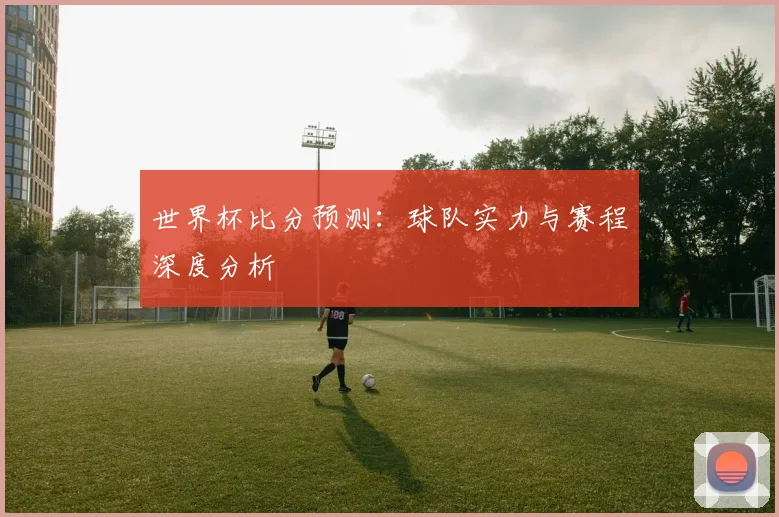 世界杯比分预测：球队实力与赛程深度分析