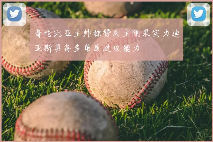 哥伦比亚主帅称赞民主刚果实力迪亚斯具备多角度进攻能力