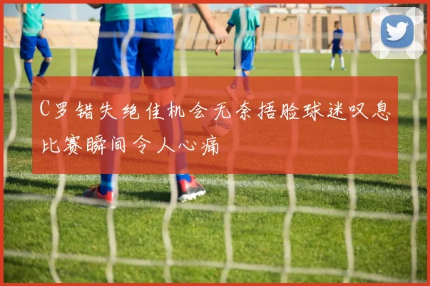 C罗错失绝佳机会无奈捂脸球迷叹息比赛瞬间令人心痛