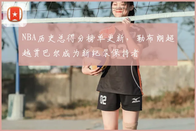 NBA历史总得分榜单更新,勒布朗超越贾巴尔成为新纪录保持者