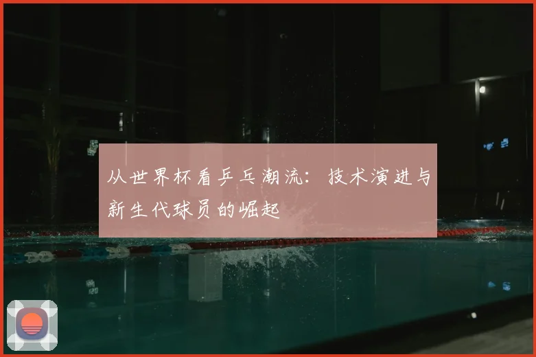 从世界杯看乒乓潮流：技术演进与新生代球员的崛起